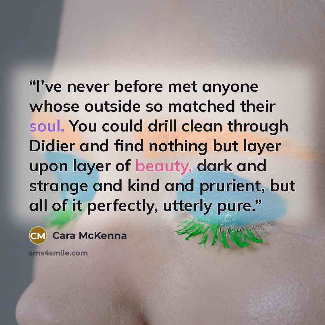 “I've never before met anyone whose outside so matched their soul. You could drill clean through Didier and find nothing but layer upon layer of beauty, dark and strange and kind and prurient, but all of it perfectly, utterly pure.” quote by Cara McKenna