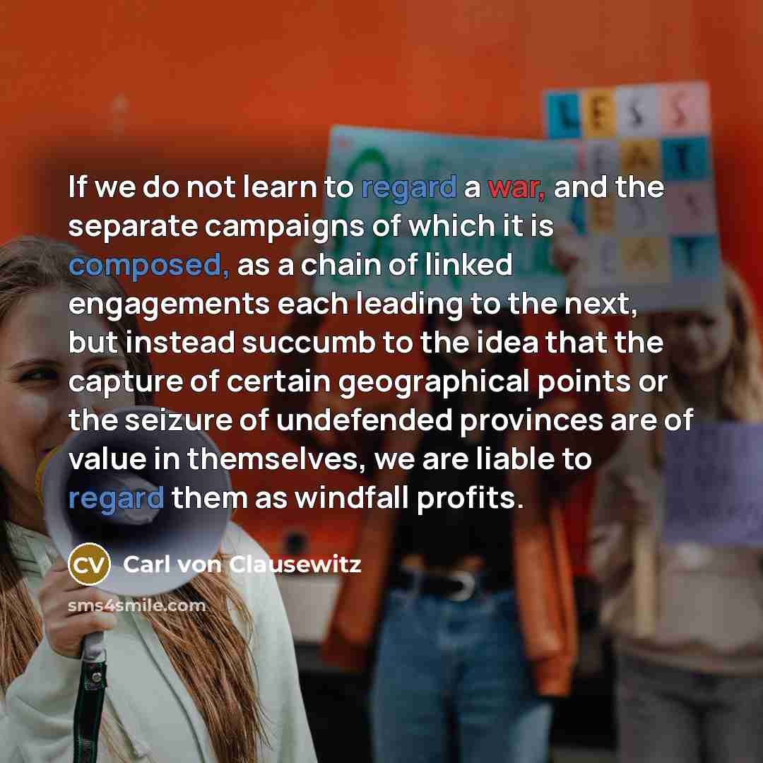 “If we do not learn to regard a war, and the separate campaigns of which it is composed, as a chain of linked engagements each leading to the next, but instead succumb to the idea that the capture of certain geographical points or the seizure of undefended provinces are of value in themselves, we…” quote by Carl von Clausewitz