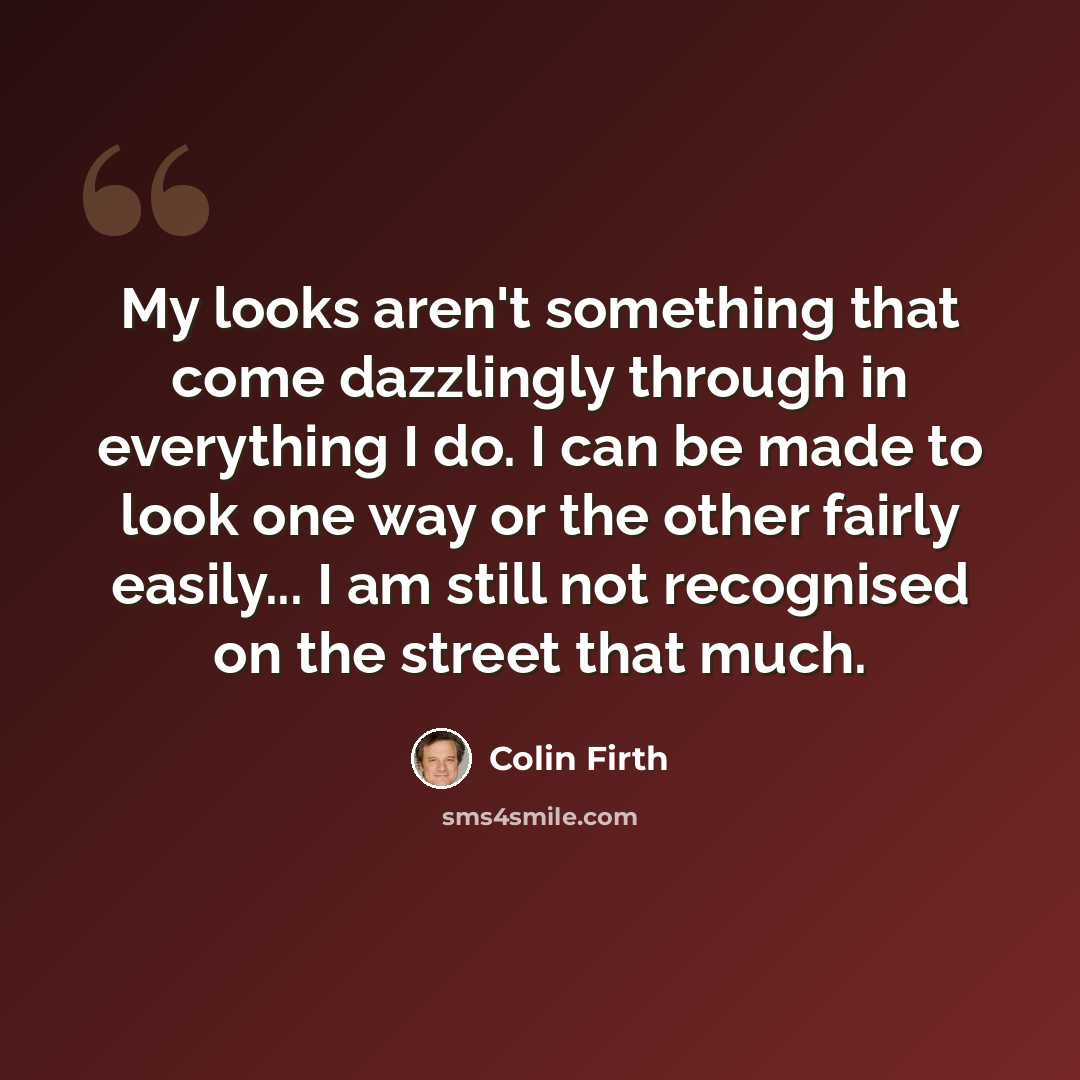 “My looks aren't something that come dazzlingly through in everything I do. I can be made to look one way or the other fairly easily... I am still not recognised on the street that much.” quote by Colin Firth