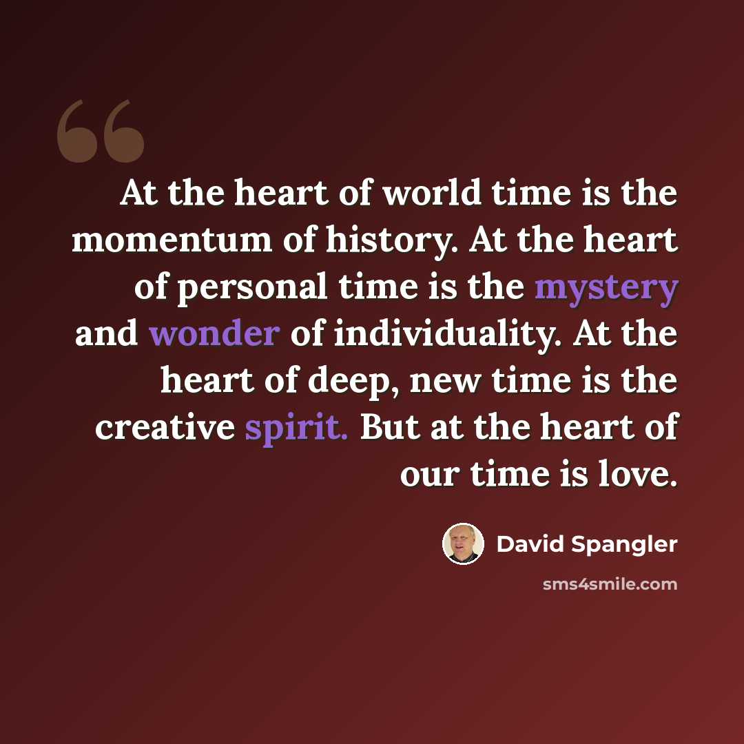 “At the heart of world time is the momentum of history. At the heart of personal time is the mystery and wonder of individuality. At the heart of deep, new time is the creative spirit. But at the heart of our time is love.” quote by David Spangler