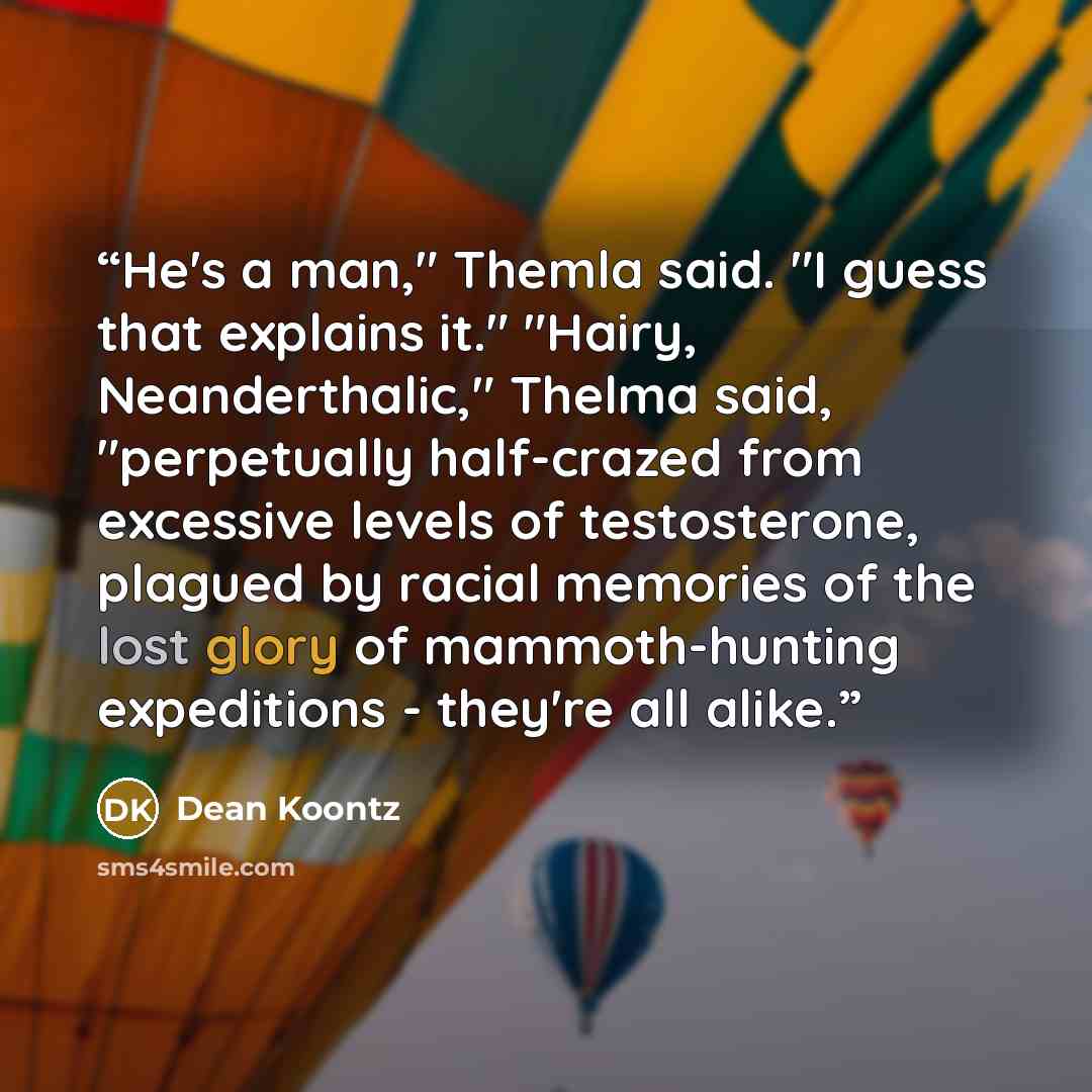 “He's a man," Themla said. "I guess that explains it." "Hairy, Neanderthalic," Thelma said, "perpetually half-crazed from excessive levels of testosterone, plagued by racial memories of the lost glory of mammoth-hunting expeditions - they're all alike.” quote by Dean Koontz