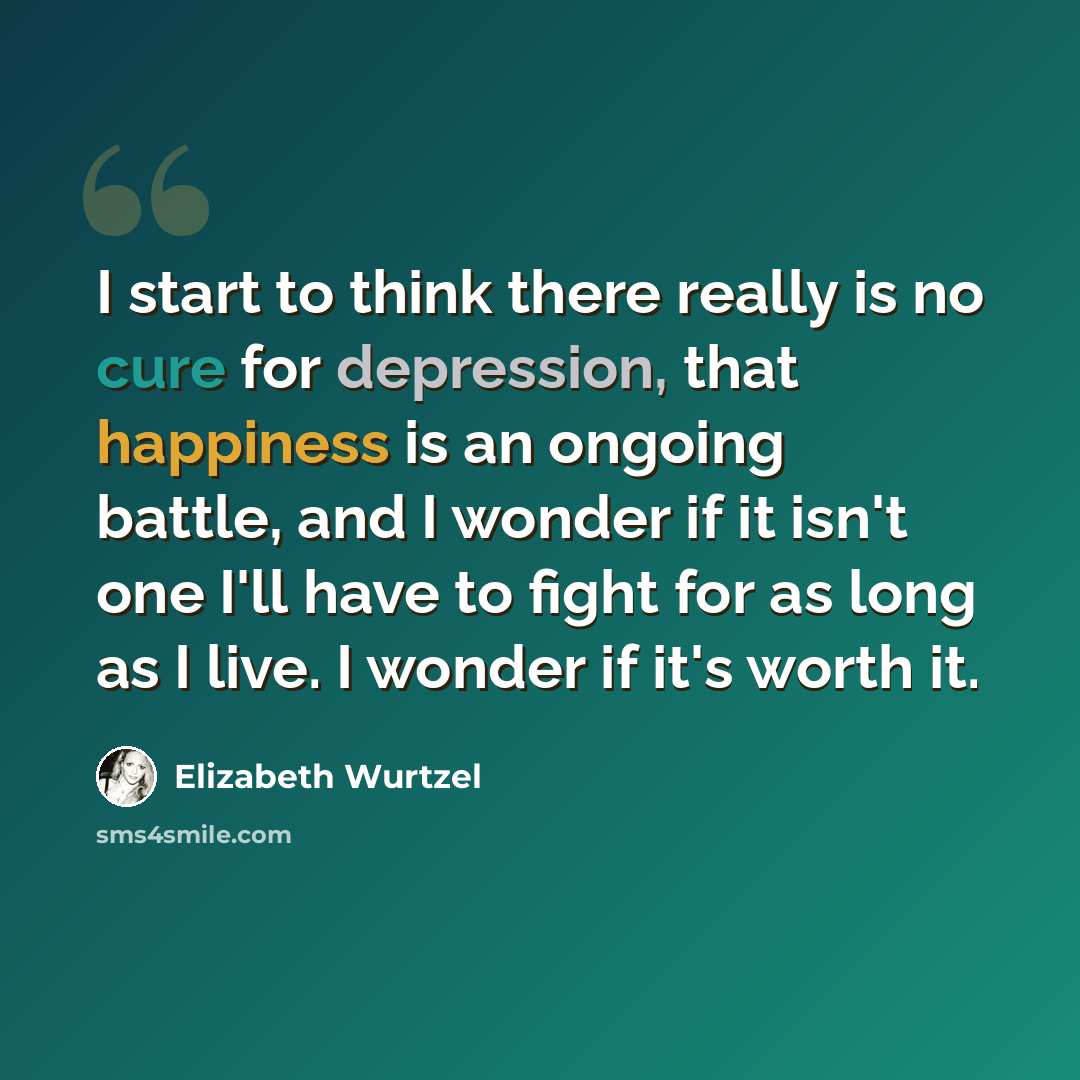“I start to think there really is no cure for depression, that happiness is an ongoing battle, and I wonder if it isn't one I'll have to fight for as long as I live. I wonder if it's worth it.” quote by Elizabeth Wurtzel