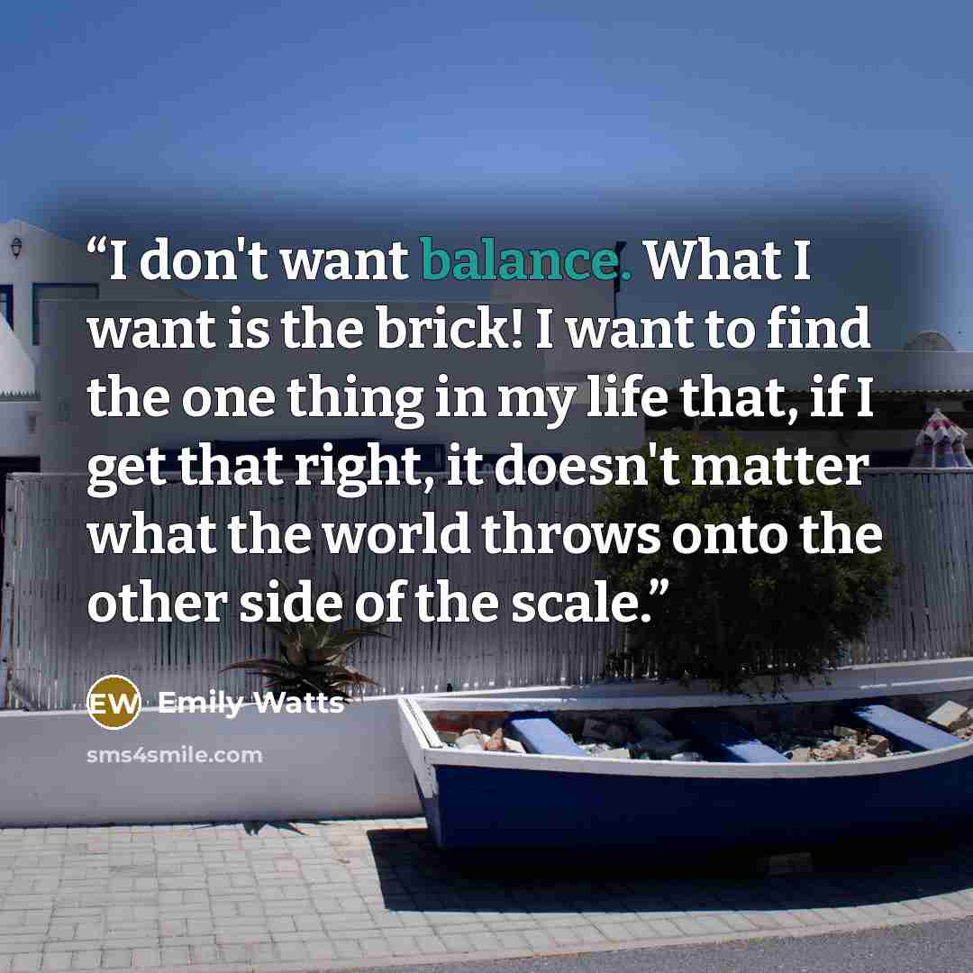 “I don't want balance. What I want is the brick! I want to find the one thing in my life that, if I get that right, it doesn't matter what the world throws onto the other side of the scale.” quote by Emily Watts