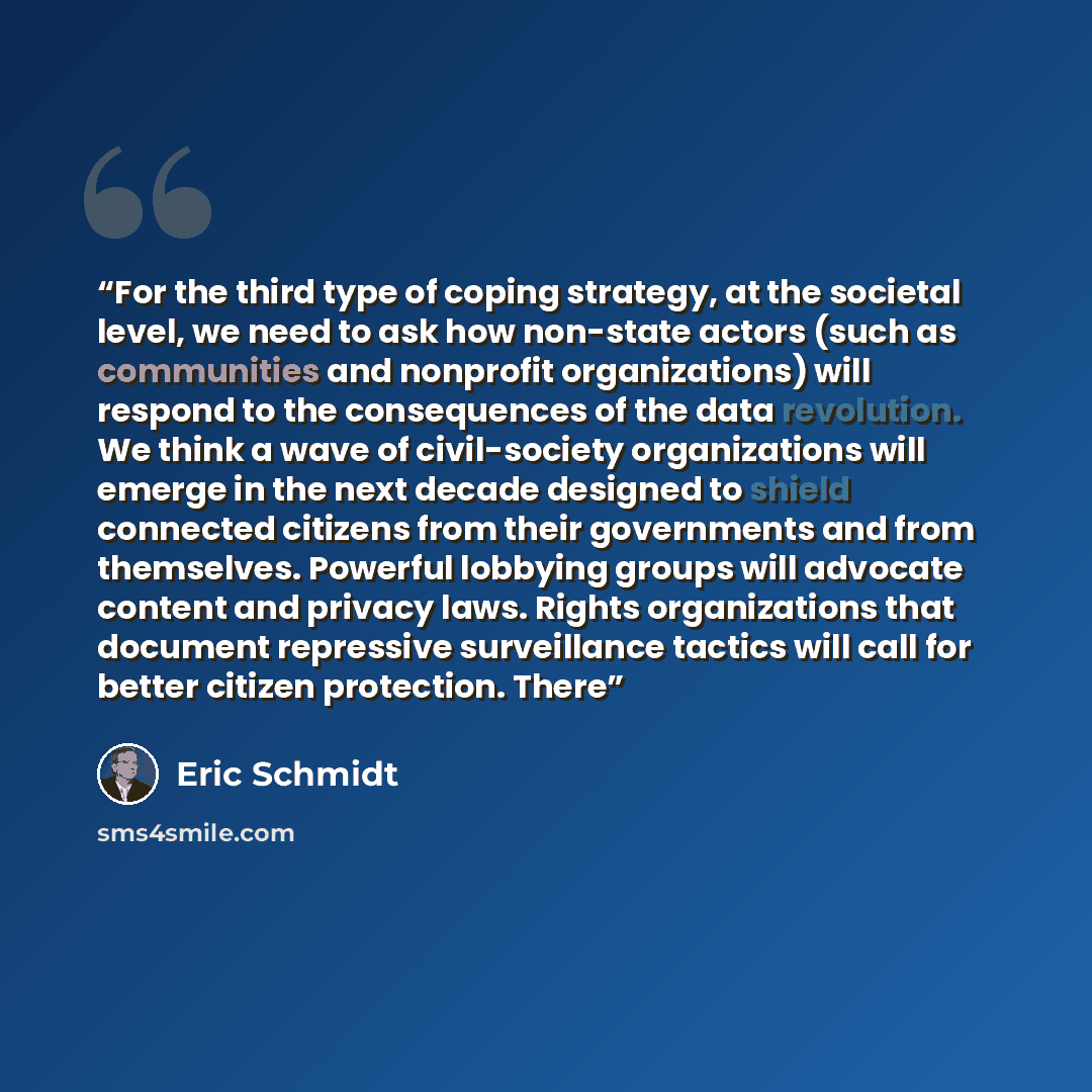 “For the third type of coping strategy, at the societal level, we need to ask how non-state actors (such as communities and nonprofit organizations) will respond to the consequences of the data revolution. We think a wave of civil-society organizations will emerge in the next decade designed to…” quote by Eric Schmidt