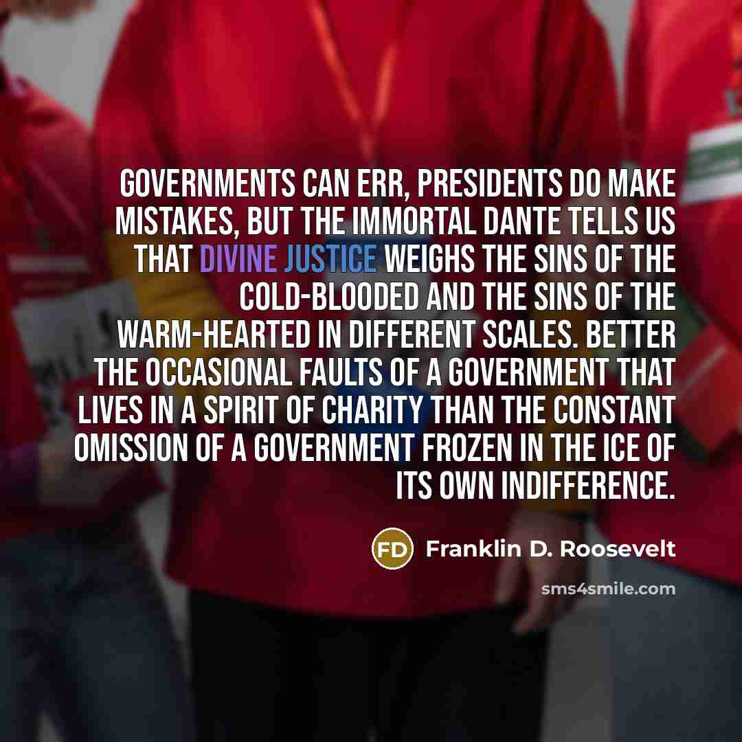 “Governments can err, Presidents do make mistakes, but the immortal Dante tells us that divine justice weighs the sins of the cold-blooded and the sins of the warm-hearted in different scales. Better the occasional faults of a Government that lives in a spirit of charity than the constant omission…” quote by Franklin D. Roosevelt