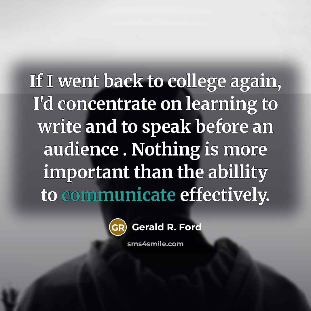 “If I went back to college again, I'd concentrate on learning to write and to speak before an audience . Nothing is more important than the abillity to communicate effectively.” quote by Gerald R. Ford