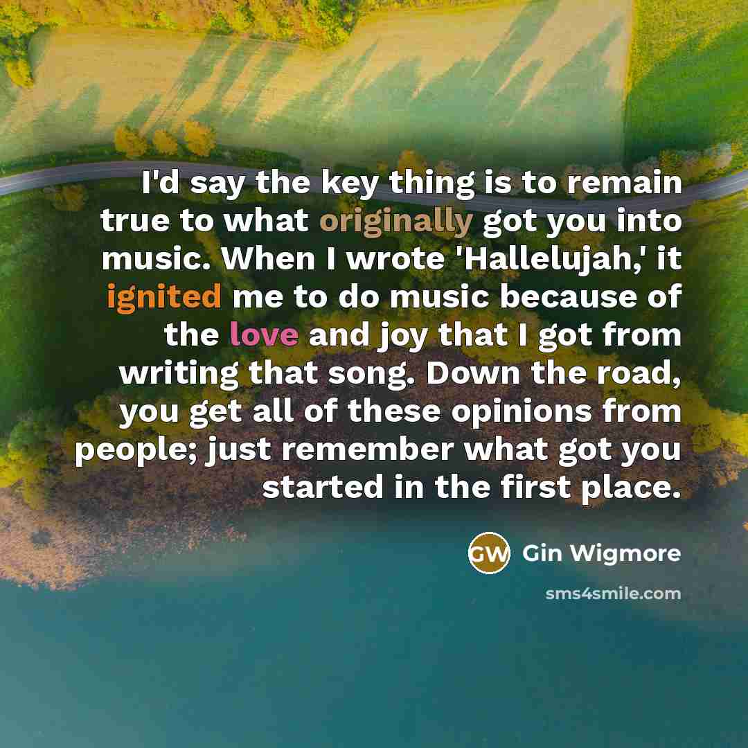 “I'd say the key thing is to remain true to what originally got you into music. When I wrote 'Hallelujah,' it ignited me to do music because of the love and joy that I got from writing that song. Down the road, you get all of these opinions from people; just remember what got you started in the…” quote by Gin Wigmore