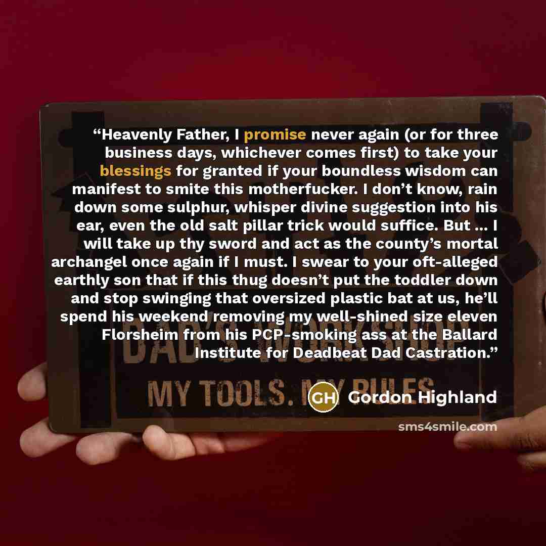 “Heavenly Father, I promise never again (or for three business days, whichever comes first) to take your blessings for granted if your boundless wisdom can manifest to smite this motherfucker. I don’t know, rain down some sulphur, whisper divine suggestion into his ear, even the old salt pillar…” quote by Gordon Highland