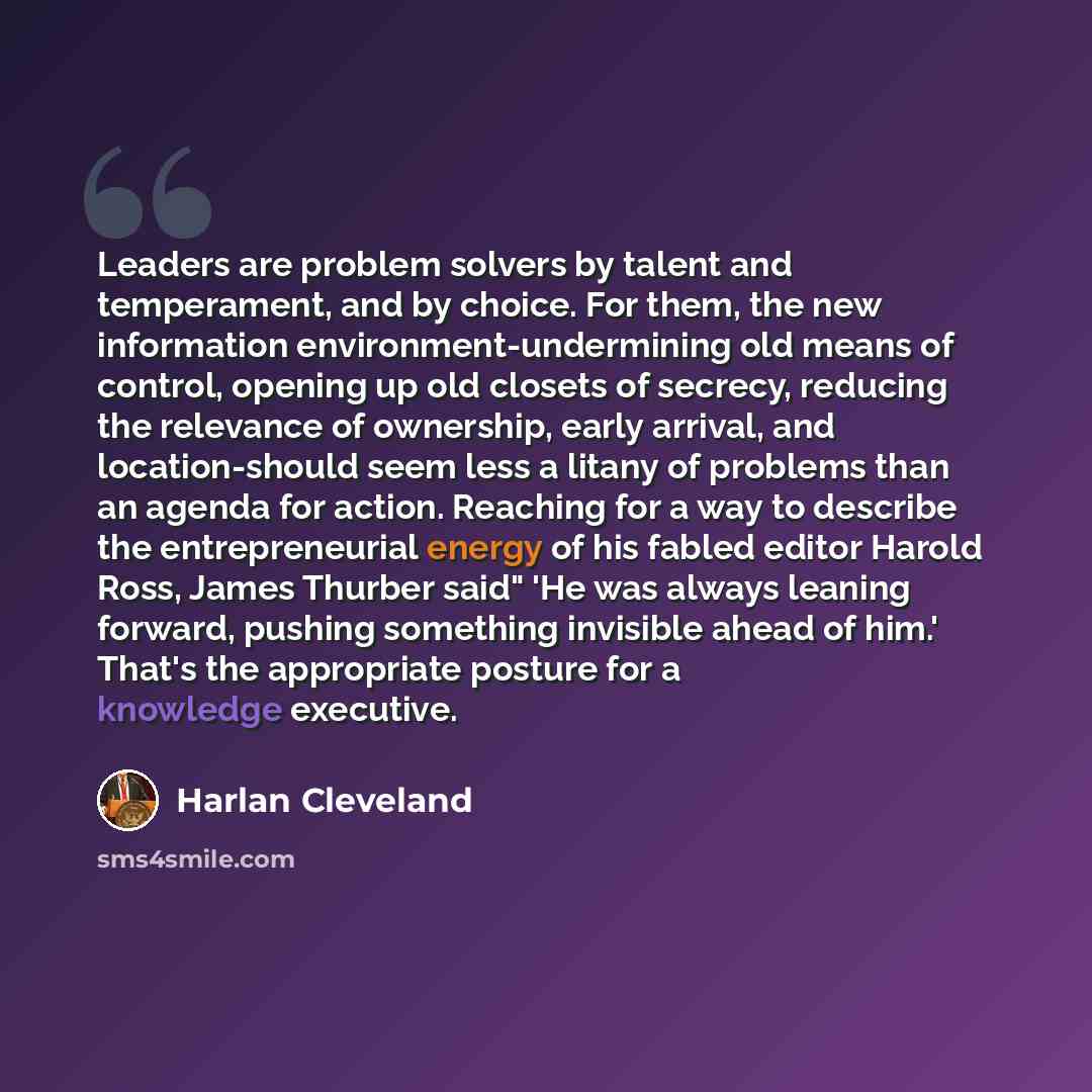 “Leaders are problem solvers by talent and temperament, and by choice. For them, the new information environment-undermining old means of control, opening up old closets of secrecy, reducing the relevance of ownership, early arrival, and location-should seem less a litany of problems than an agenda…” quote by Harlan Cleveland
