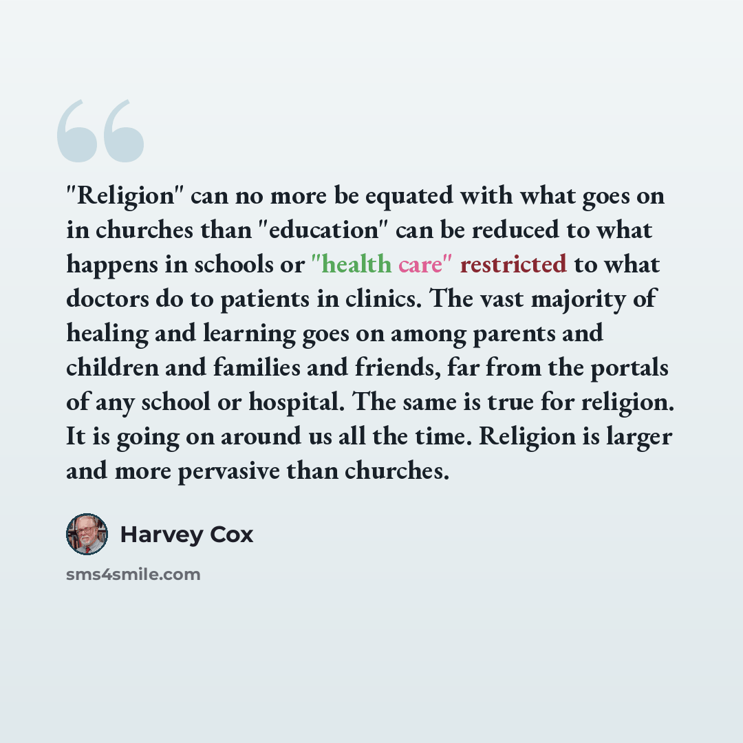 “"Religion" can no more be equated with what goes on in churches than "education" can be reduced to what happens in schools or "health care" restricted to what doctors do to patients in clinics. The vast majority of healing and learning goes on among parents and children and families and friends…” quote by Harvey Cox