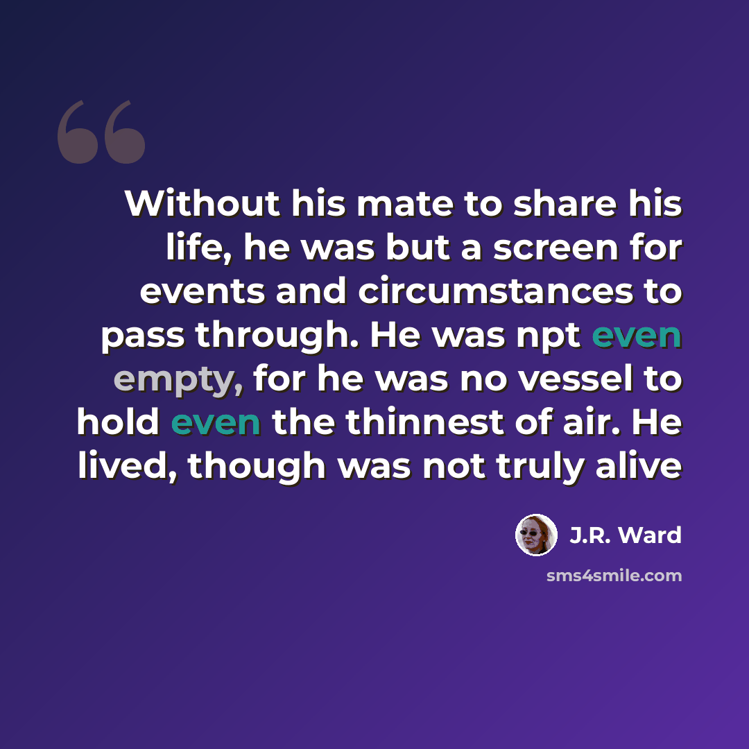 “Without his mate to share his life, he was but a screen for events and circumstances to pass through. He was npt even empty, for he was no vessel to hold even the thinnest of air. He lived, though was not truly alive” quote by J.R. Ward