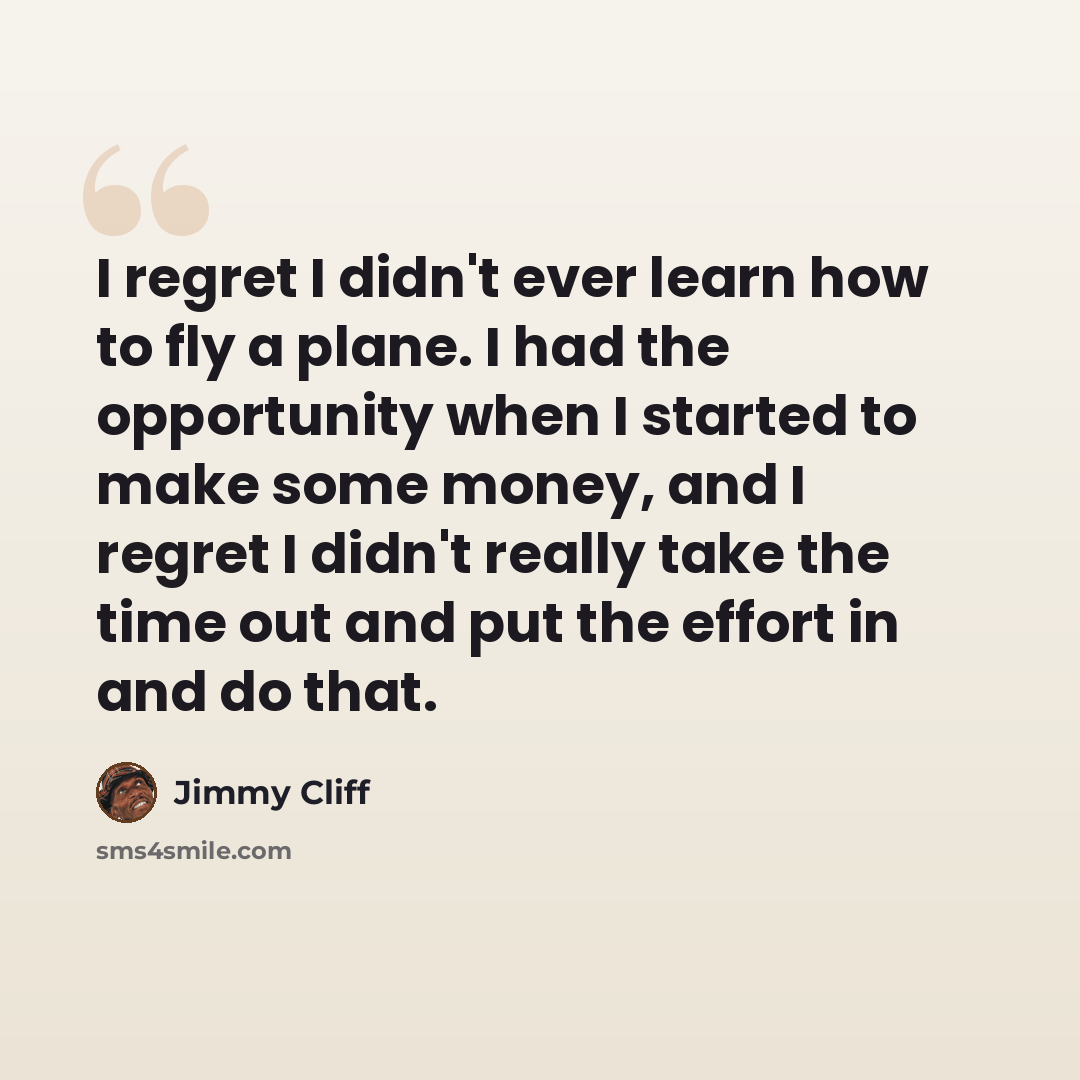 “I regret I didn't ever learn how to fly a plane. I had the opportunity when I started to make some money, and I regret I didn't really take the time out and put the effort in and do that.” quote by Jimmy Cliff