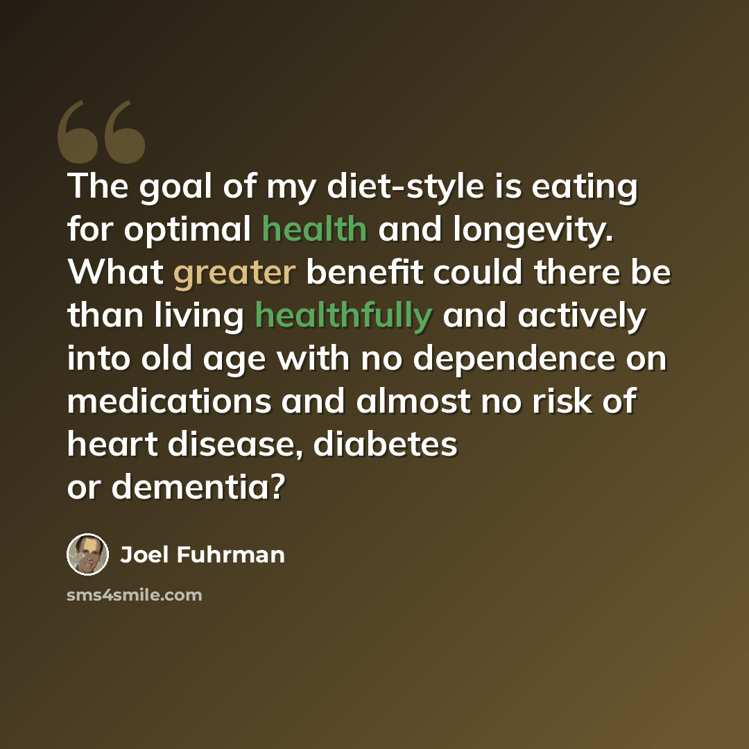 “The goal of my diet-style is eating for optimal health and longevity. What greater benefit could there be than living healthfully and actively into old age with no dependence on medications and almost no risk of heart disease, diabetes or dementia?” quote by Joel Fuhrman