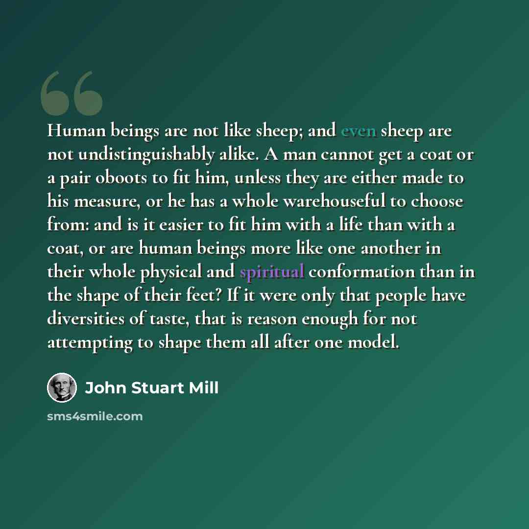 “Human beings are not like sheep; and even sheep are not undistinguishably alike. A man cannot get a coat or a pair oboots to fit him, unless they are either made to his measure, or he has a whole warehouseful to choose from: and is it easier to fit him with a life than with a coat, or are human…” quote by John Stuart Mill