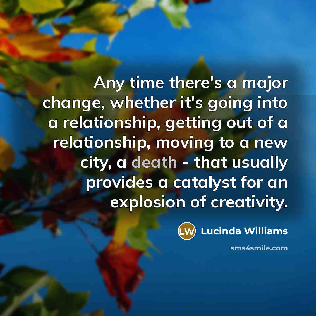“Any time there's a major change, whether it's going into a relationship, getting out of a relationship, moving to a new city, a death - that usually provides a catalyst for an explosion of creativity.” quote by Lucinda Williams
