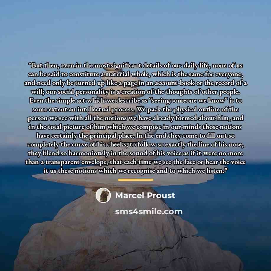 “But then, even in the most significant details of our daily life, none of us can be said to constitute a material whole, which is the same for everyone, and need only be turned up like a page in an account-book or the record of a will; our social personality is a creation of the thoughts of other…” quote by Marcel Proust