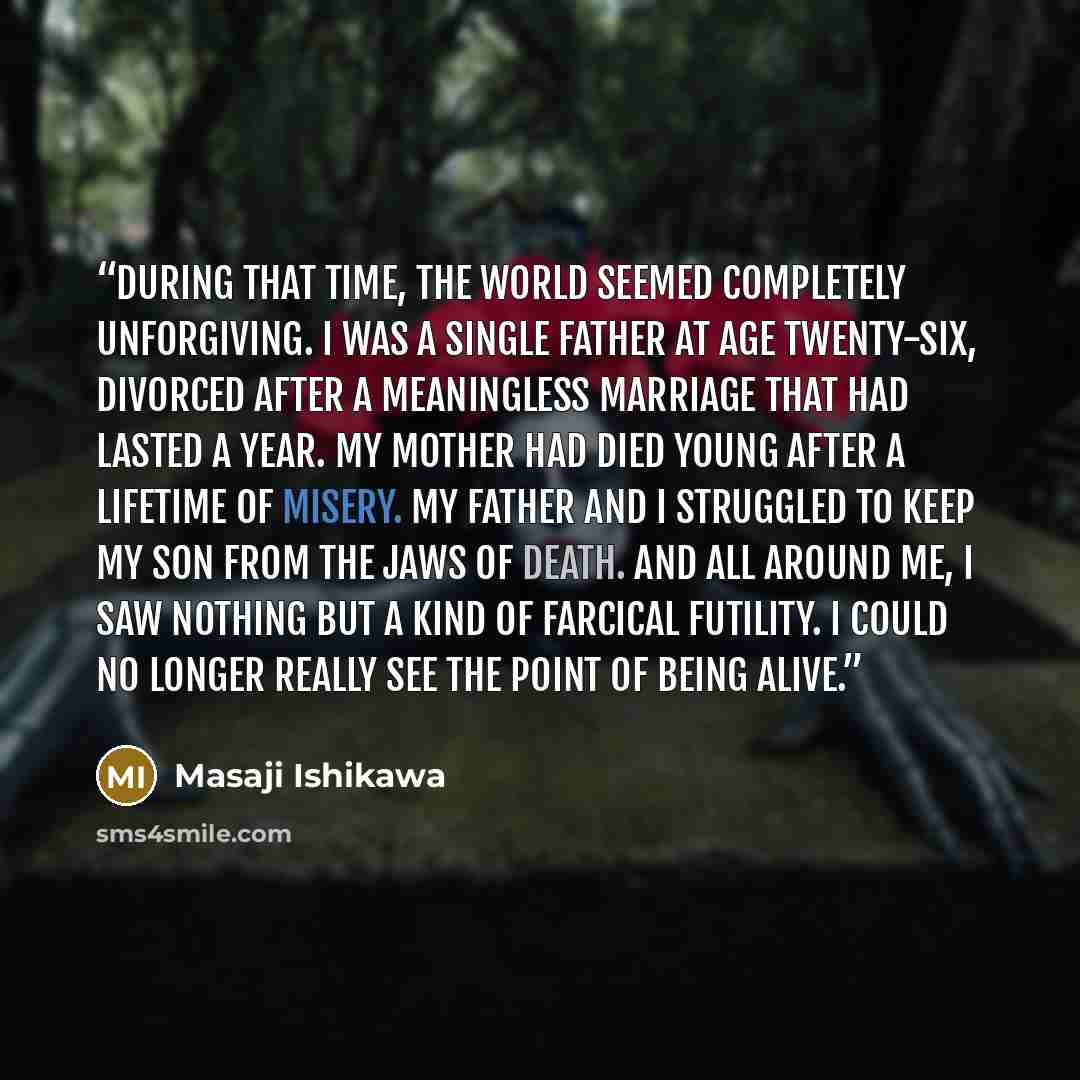 “During that time, the world seemed completely unforgiving. I was a single father at age twenty-six, divorced after a meaningless marriage that had lasted a year. My mother had died young after a lifetime of misery. My father and I struggled to keep my son from the jaws of death. And all around me…” quote by Masaji Ishikawa