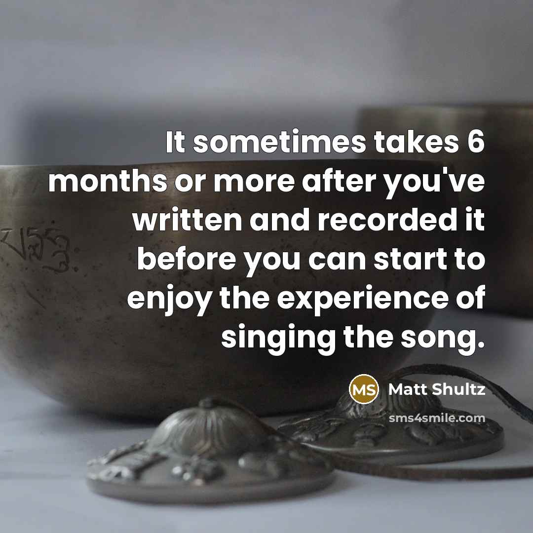 “It sometimes takes 6 months or more after you've written and recorded it before you can start to enjoy the experience of singing the song.” quote by Matt Shultz