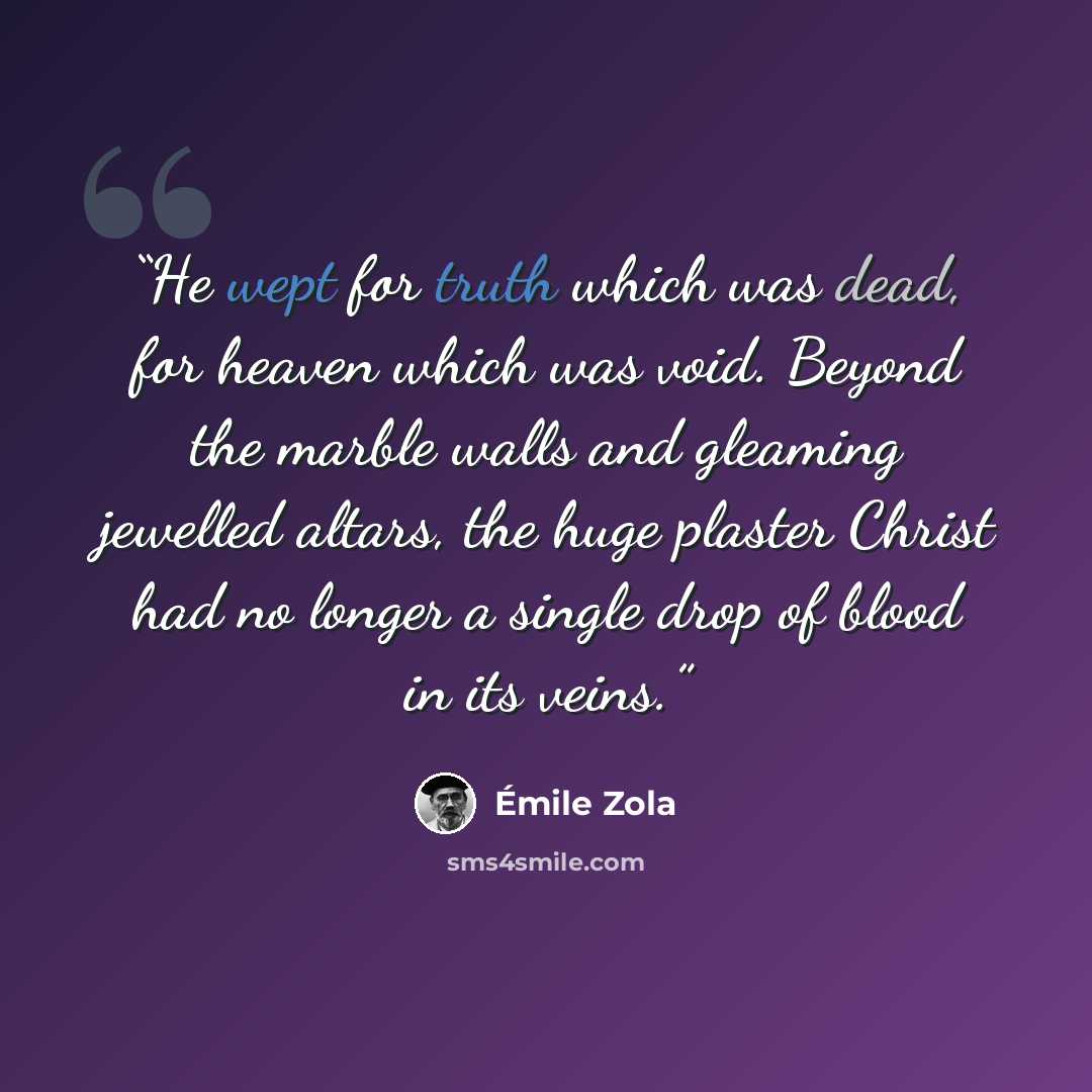 “He wept for truth which was dead, for heaven which was void. Beyond the marble walls and gleaming jewelled altars, the huge plaster Christ had no longer a single drop of blood in its veins.” quote by Émile Zola