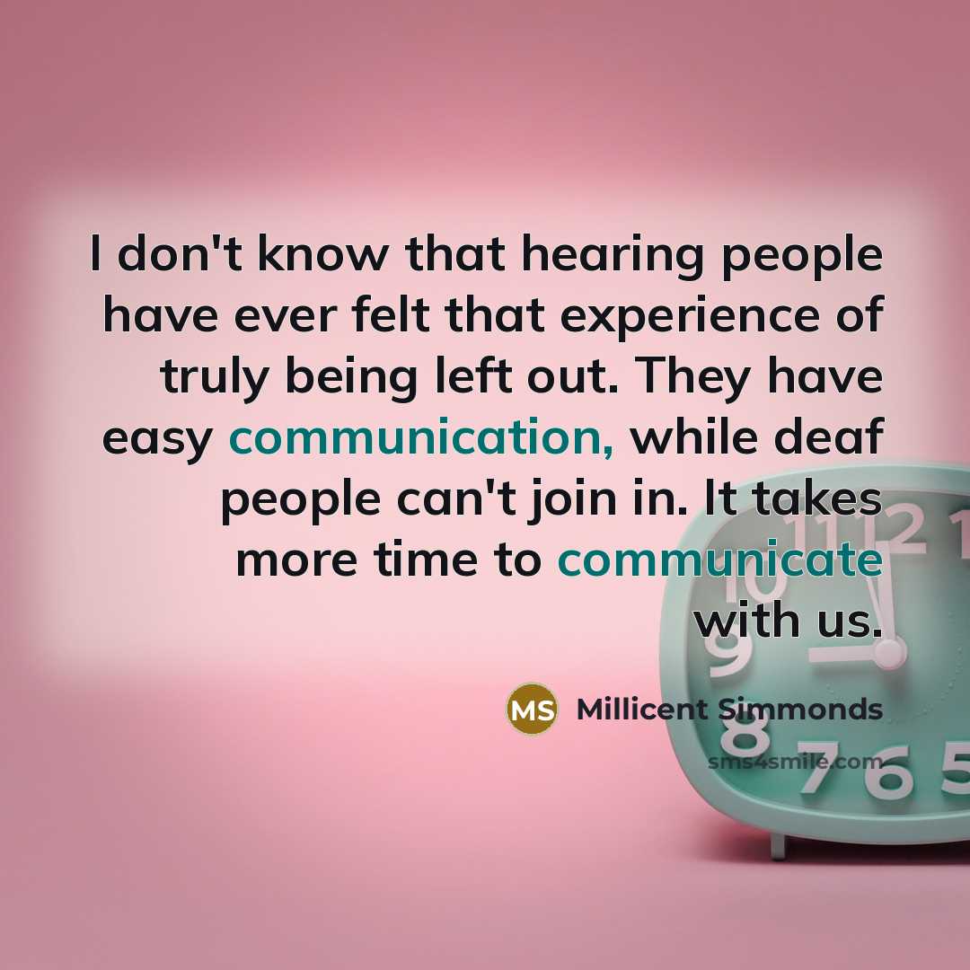 “I don't know that hearing people have ever felt that experience of truly being left out. They have easy communication, while deaf people can't join in. It takes more time to communicate with us.” quote by Millicent Simmonds