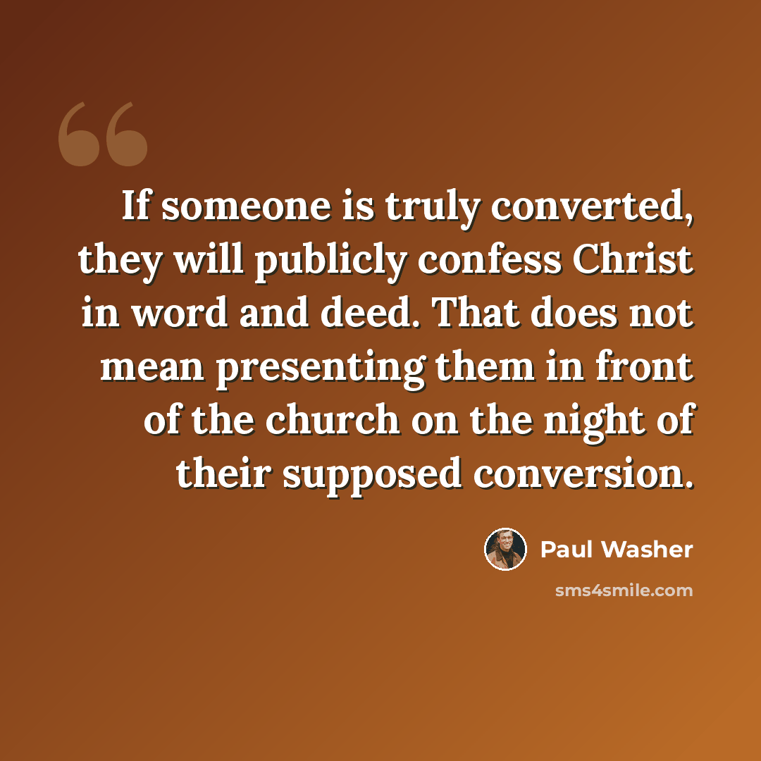 “If someone is truly converted, they will publicly confess Christ in word and deed. That does not mean presenting them in front of the church on the night of their supposed conversion.” quote by Paul Washer