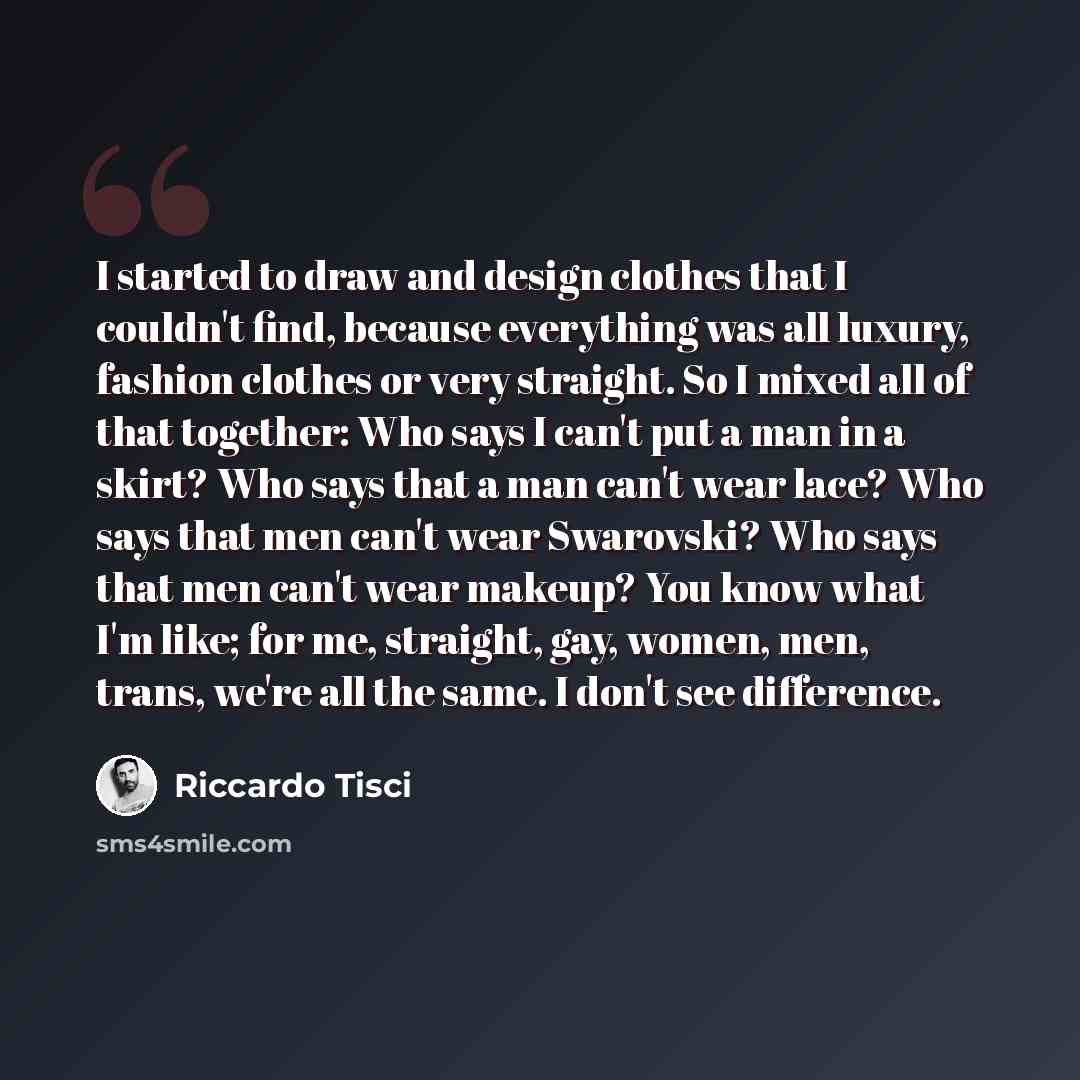 “I started to draw and design clothes that I couldn't find, because everything was all luxury, fashion clothes or very straight. So I mixed all of that together: Who says I can't put a man in a skirt? Who says that a man can't wear lace? Who says that men can't wear Swarovski? Who says that men…” quote by Riccardo Tisci