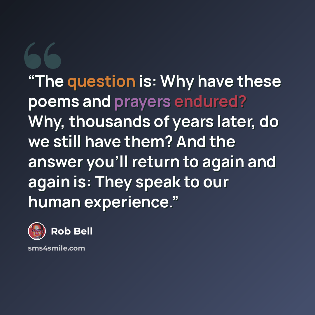 “The question is: Why have these poems and prayers endured? Why, thousands of years later, do we still have them? And the answer you'll return to again and again is: They speak to our human experience.” quote by Rob Bell