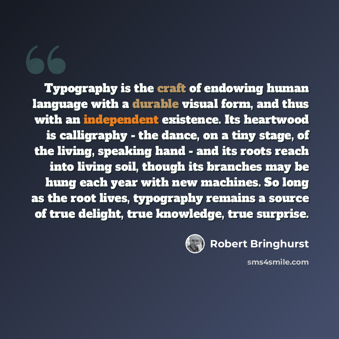 “Typography is the craft of endowing human language with a durable visual form, and thus with an independent existence. Its heartwood is calligraphy - the dance, on a tiny stage, of the living, speaking hand - and its roots reach into living soil, though its branches may be hung each year with new…” quote by Robert Bringhurst