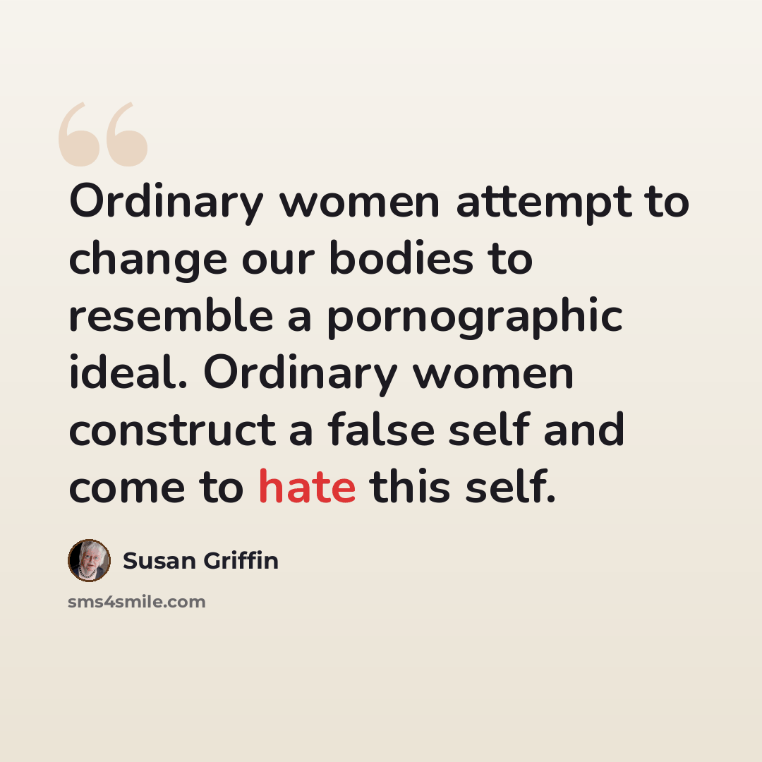 “Ordinary women attempt to change our bodies to resemble a pornographic ideal. Ordinary women construct a false self and come to hate this self.” quote by Susan Griffin