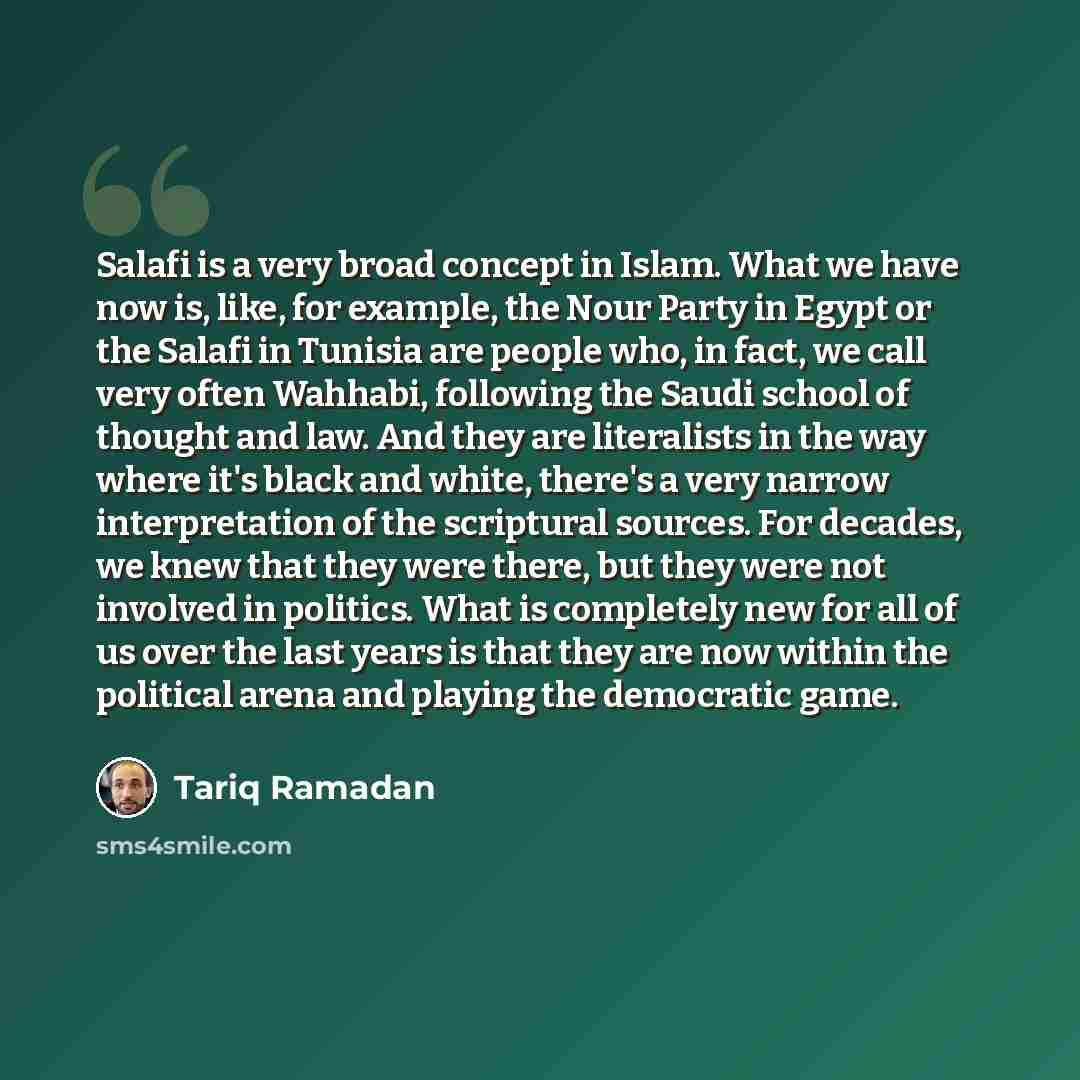 “Salafi is a very broad concept in Islam. What we have now is, like, for example, the Nour Party in Egypt or the Salafi in Tunisia are people who, in fact, we call very often Wahhabi, following the Saudi school of thought and law. And they are literalists in the way where it's black and white…” quote by Tariq Ramadan