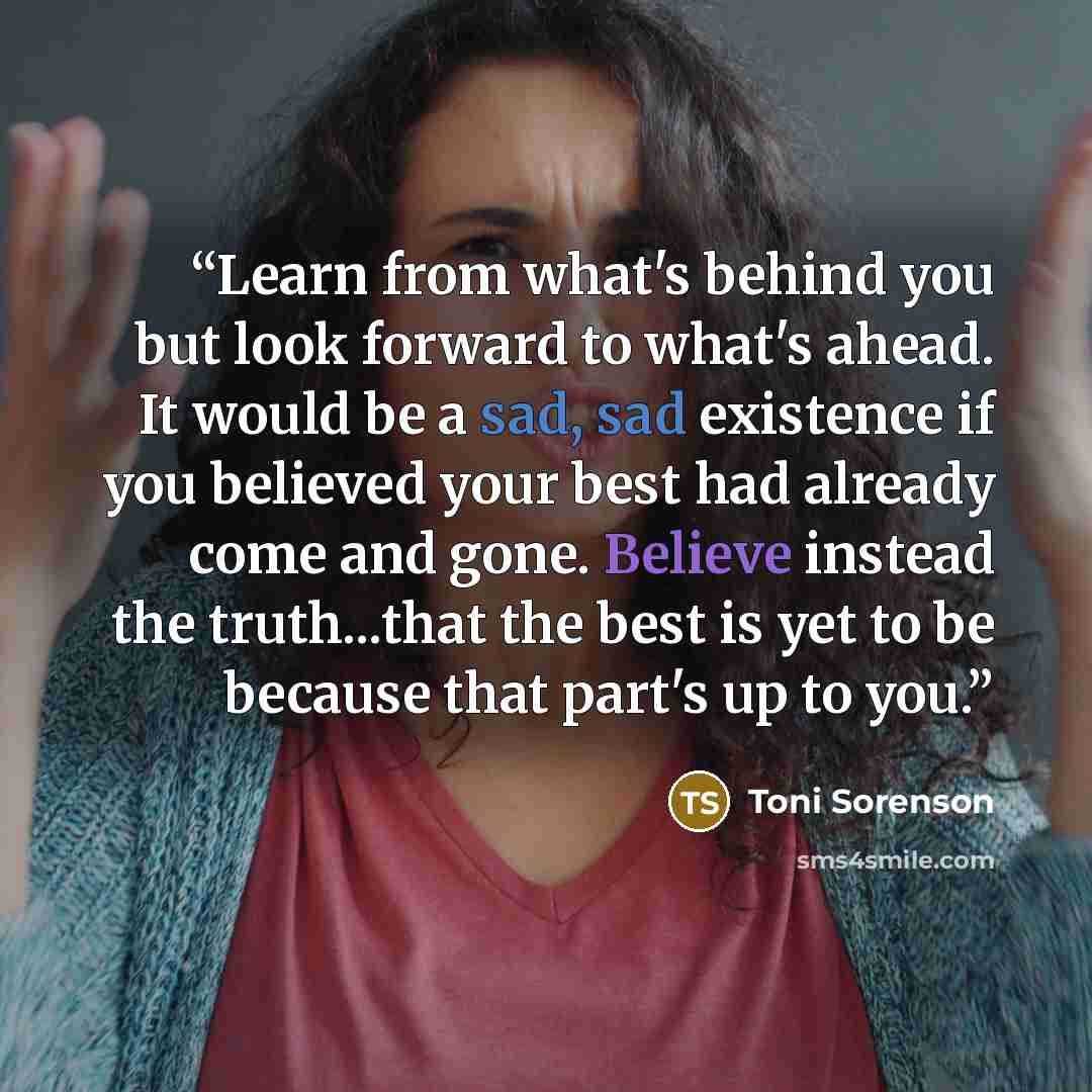 “Learn from what's behind you but look forward to what's ahead. It would be a sad, sad existence if you believed your best had already come and gone. Believe instead the truth...that the best is yet to be because that part's up to you.” quote by Toni Sorenson