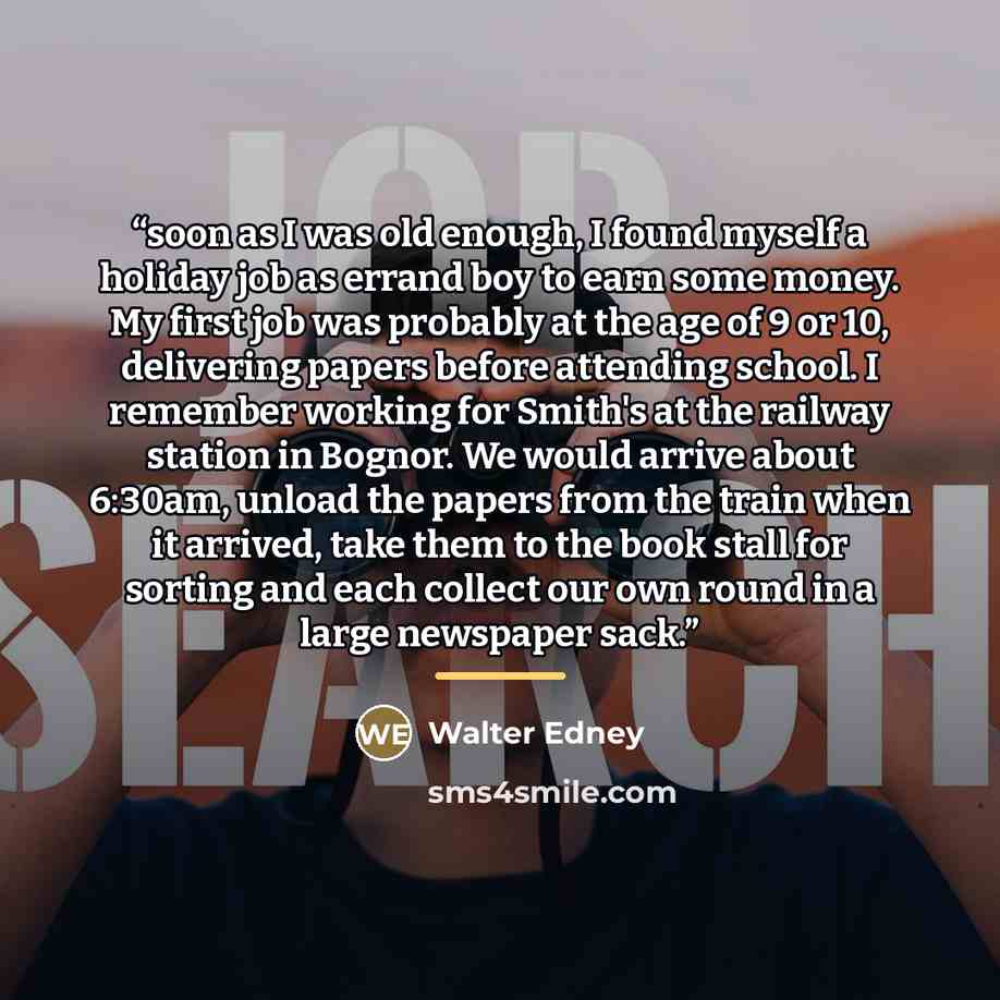 “soon as I was old enough, I found myself a holiday job as errand boy to earn some money. My first job was probably at the age of 9 or 10, delivering papers before attending school. I remember working for Smith's at the railway station in Bognor. We would arrive about 6:30am, unload the papers from…” quote by Walter Edney