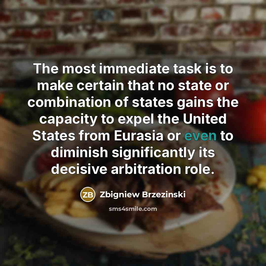 “The most immediate task is to make certain that no state or combination of states gains the capacity to expel the United States from Eurasia or even to diminish significantly its decisive arbitration role.” quote by Zbigniew Brzezinski