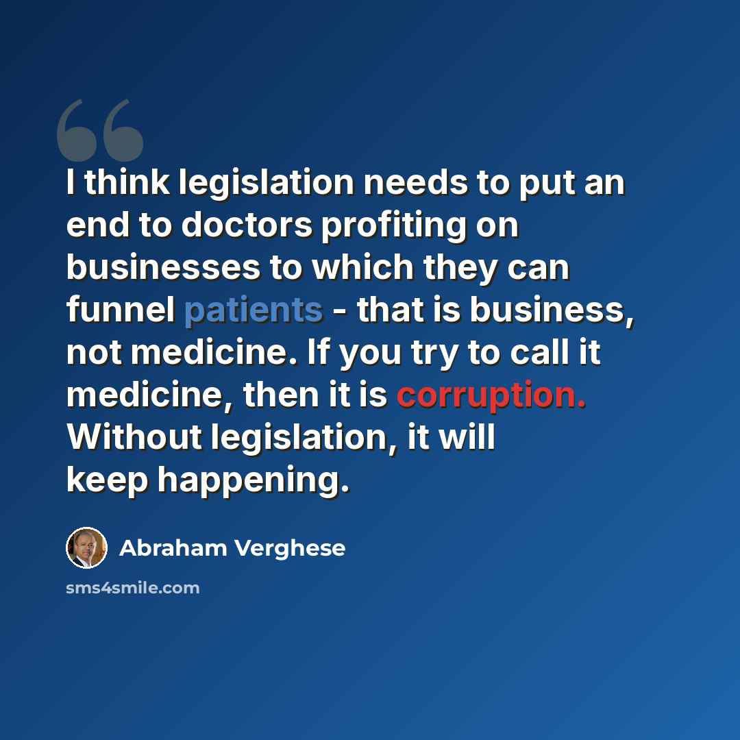 “I think legislation needs to put an end to doctors profiting on businesses to which they can funnel patients - that is business, not medicine. If you try to call it medicine, then it is corruption. Without legislation, it will keep happening.” quote by Abraham Verghese