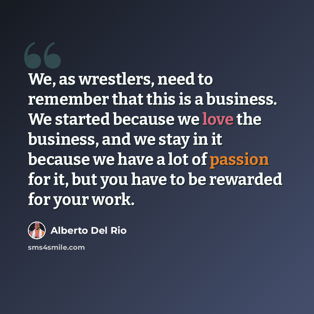 “We, as wrestlers, need to remember that this is a business. We started because we love the business, and we stay in it because we have a lot of passion for it, but you have to be rewarded for your work.” quote by Alberto Del Rio