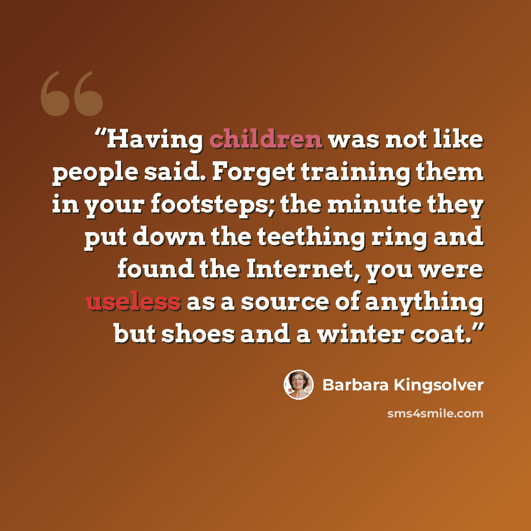 “Having children was not like people said. Forget training them in your footsteps; the minute they put down the teething ring and found the Internet, you were useless as a source of anything but shoes and a winter coat.” quote by Barbara Kingsolver