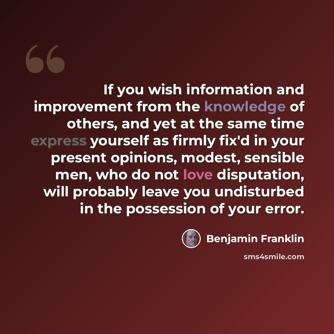 “If you wish information and improvement from the knowledge of others, and yet at the same time express yourself as firmly fix'd in your present opinions, modest, sensible men, who do not love disputation, will probably leave you undisturbed in the possession of your error.” quote by Benjamin Franklin