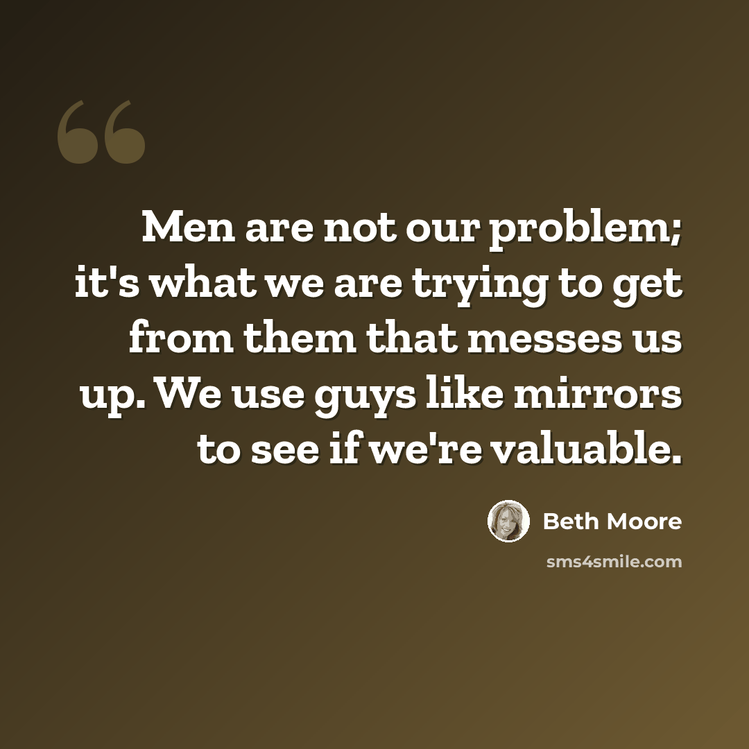 “Men are not our problem; it's what we are trying to get from them that messes us up. We use guys like mirrors to see if we're valuable.” quote by Beth Moore