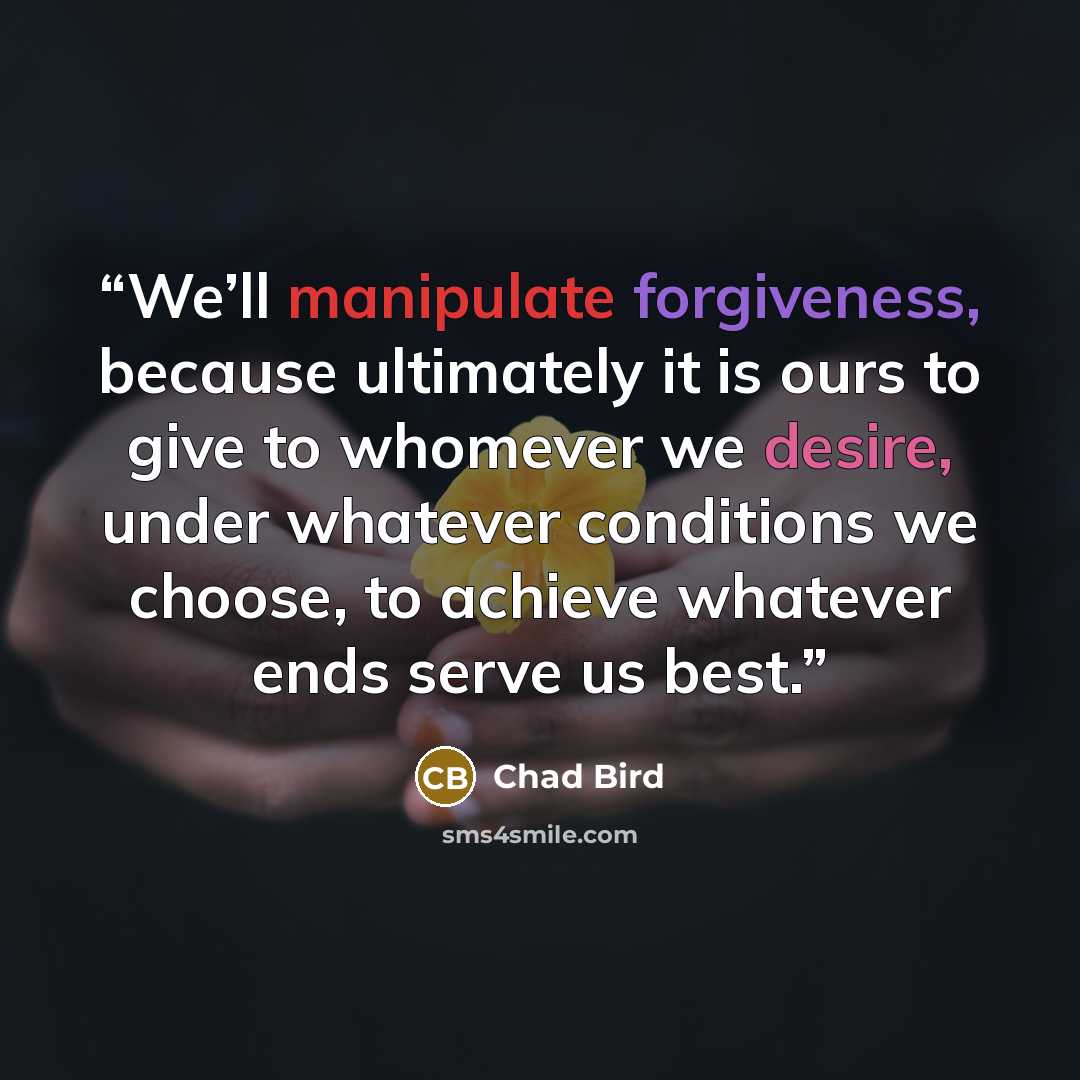 “We’ll manipulate forgiveness, because ultimately it is ours to give to whomever we desire, under whatever conditions we choose, to achieve whatever ends serve us best.” quote by Chad Bird
