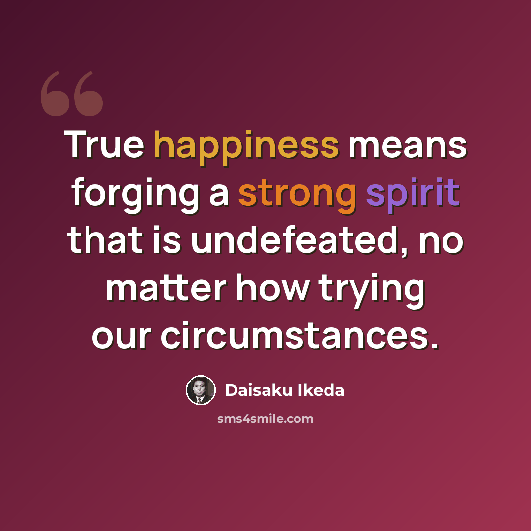 “True happiness means forging a strong spirit that is undefeated, no matter how trying our circumstances.” quote by Daisaku Ikeda