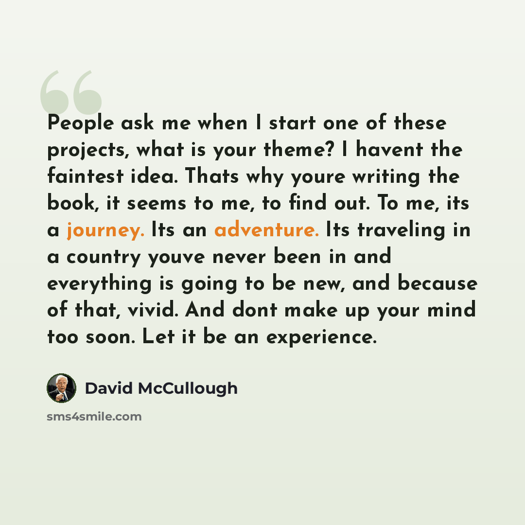 “People ask me when I start one of these projects, what is your theme? I havent the faintest idea. Thats why youre writing the book, it seems to me, to find out. To me, its a journey. Its an adventure. Its traveling in a country youve never been in and everything is going to be new, and because of…” quote by David McCullough