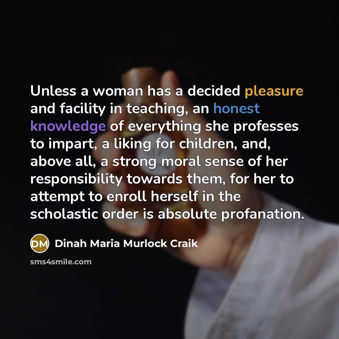 “Unless a woman has a decided pleasure and facility in teaching, an honest knowledge of everything she professes to impart, a liking for children, and, above all, a strong moral sense of her responsibility towards them, for her to attempt to enroll herself in the scholastic order is absolute…” quote by Dinah Maria Murlock Craik