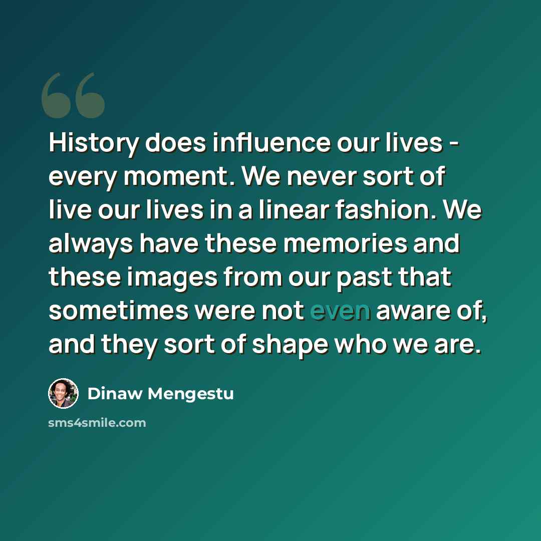 “History does influence our lives - every moment. We never sort of live our lives in a linear fashion. We always have these memories and these images from our past that sometimes were not even aware of, and they sort of shape who we are.” quote by Dinaw Mengestu