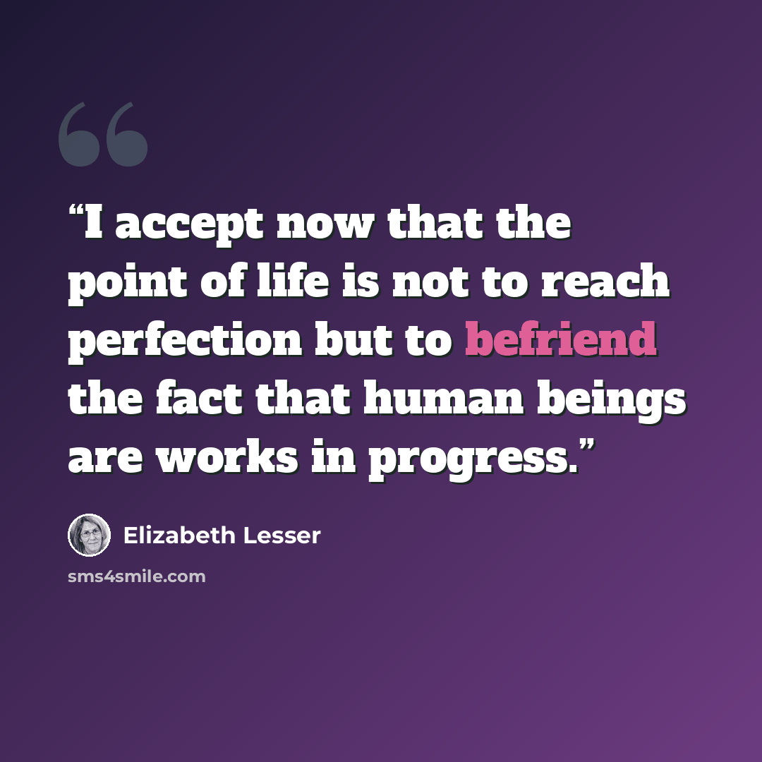 “I accept now that the point of life is not to reach perfection but to befriend the fact that human beings are works in progress.” quote by Elizabeth Lesser