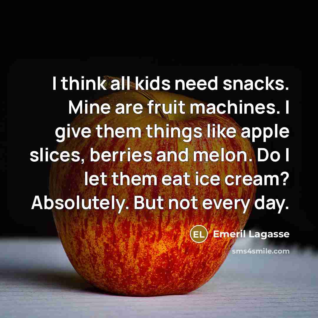 “I think all kids need snacks. Mine are fruit machines. I give them things like apple slices, berries and melon. Do I let them eat ice cream? Absolutely. But not every day.” quote by Emeril Lagasse