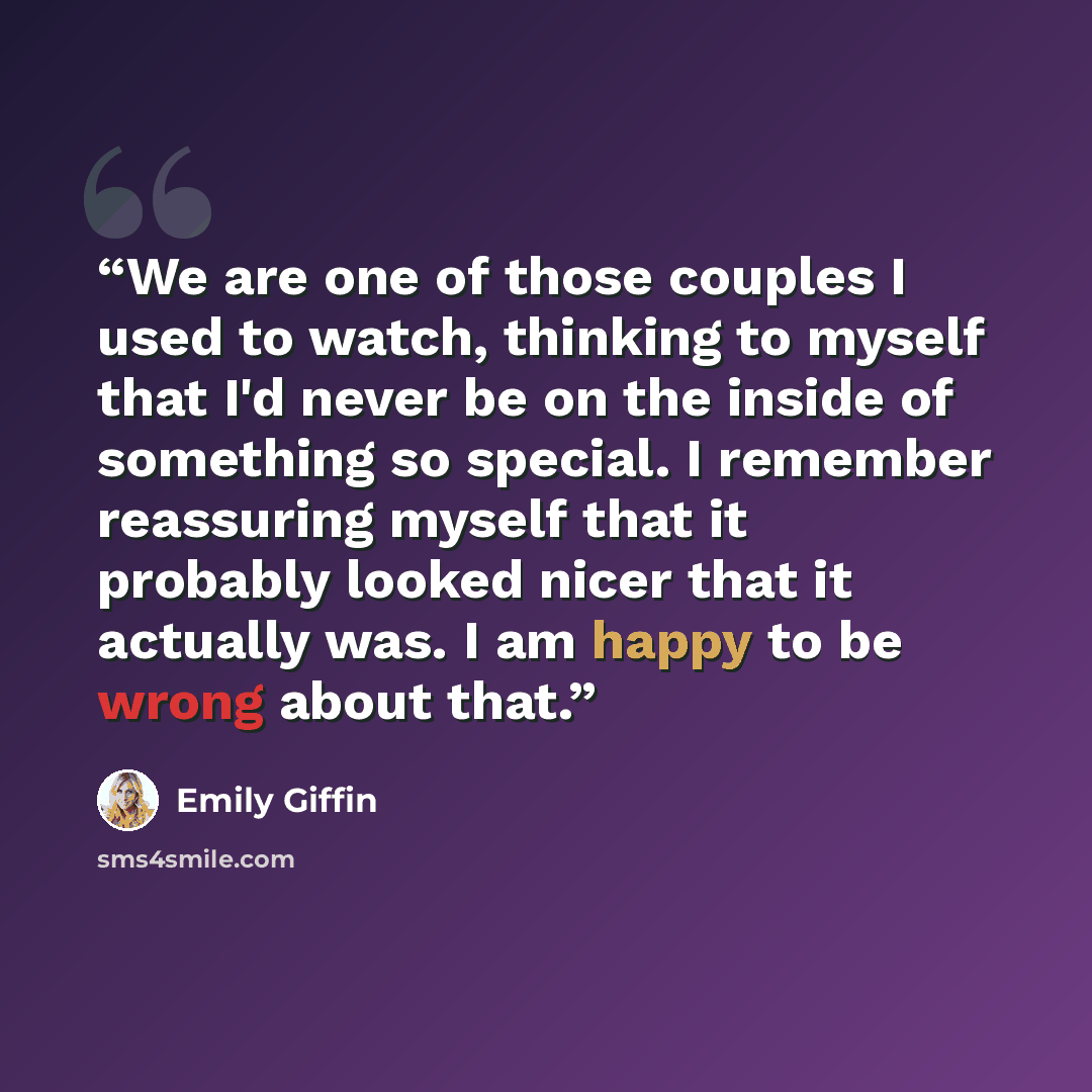 “We are one of those couples I used to watch, thinking to myself that I'd never be on the inside of something so special. I remember reassuring myself that it probably looked nicer that it actually was. I am happy to be wrong about that.” quote by Emily Giffin