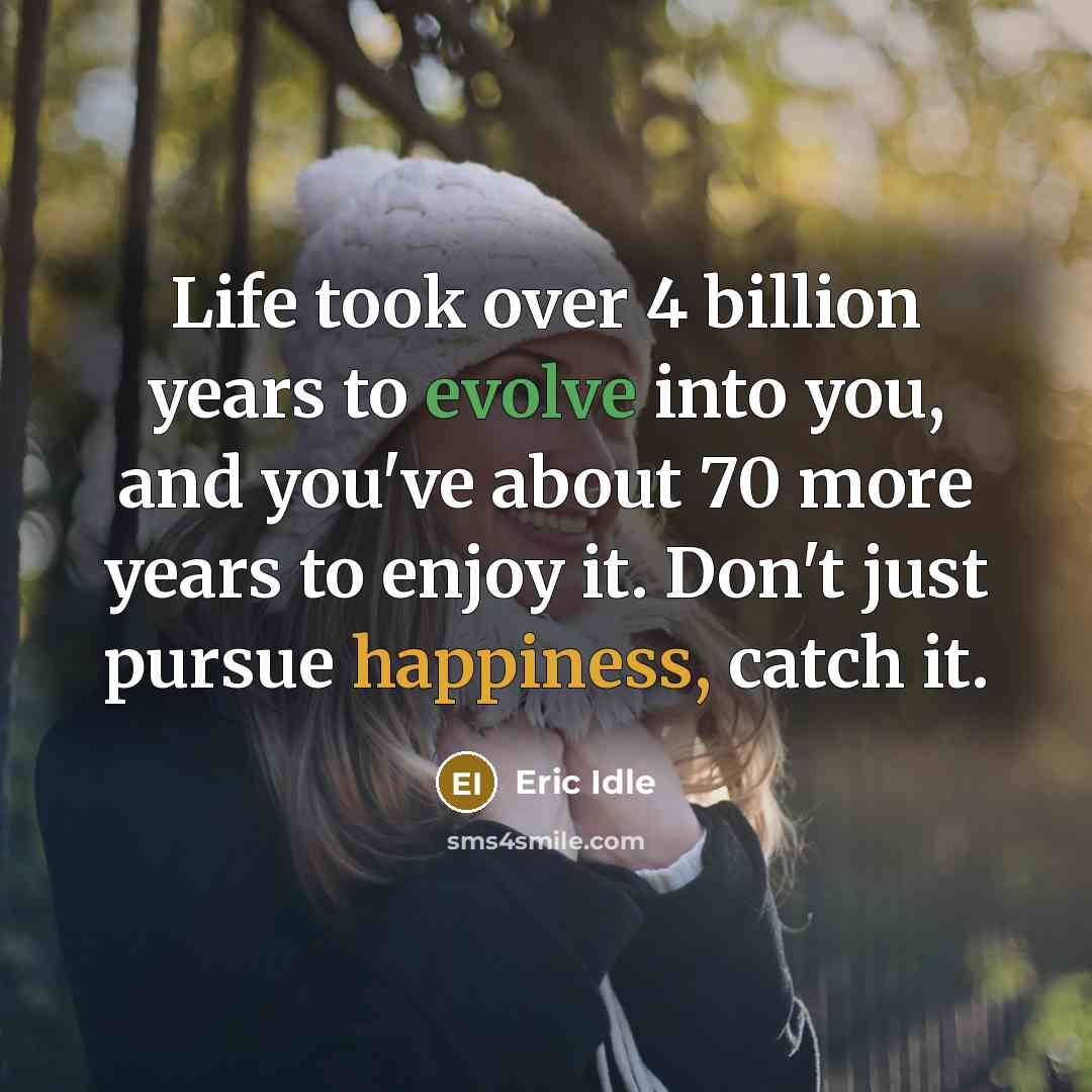 “Life took over 4 billion years to evolve into you, and you've about 70 more years to enjoy it. Don't just pursue happiness, catch it.” quote by Eric Idle