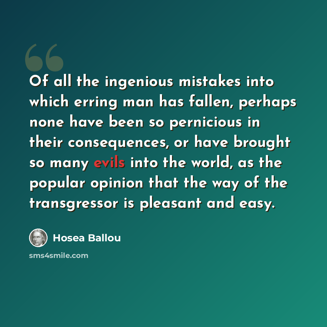 “Of all the ingenious mistakes into which erring man has fallen, perhaps none have been so pernicious in their consequences, or have brought so many evils into the world, as the popular opinion that the way of the transgressor is pleasant and easy.” quote by Hosea Ballou