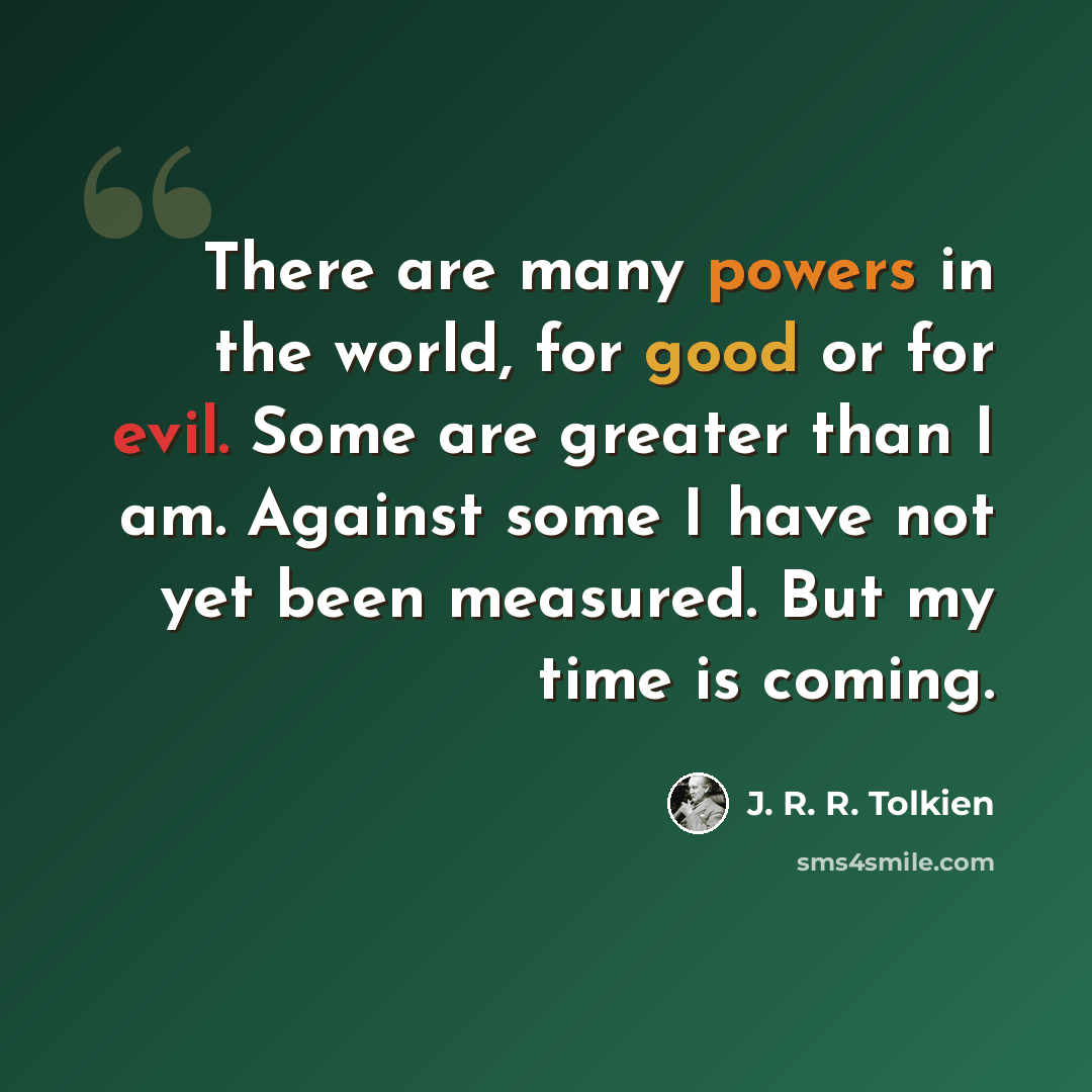 “There are many powers in the world, for good or for evil. Some are greater than I am. Against some I have not yet been measured. But my time is coming.” quote by J. R. R. Tolkien
