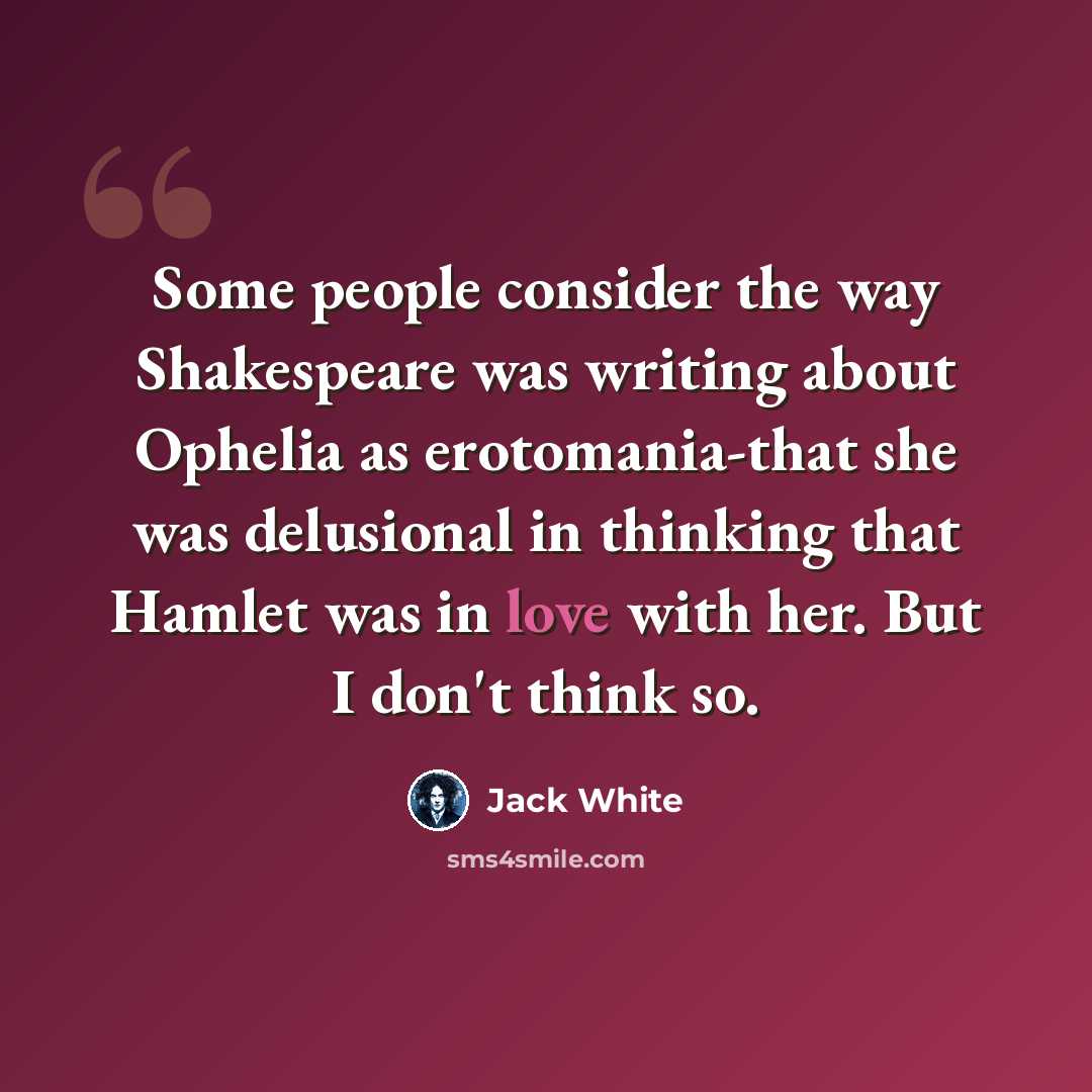 “Some people consider the way Shakespeare was writing about Ophelia as erotomania-that she was delusional in thinking that Hamlet was in love with her. But I don't think so.” quote by Jack White
